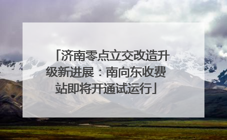 济南零点立交改造升级新进展：南向东收费站即将开通试运行