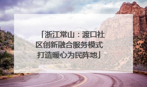 浙江常山：渡口社区创新融合服务模式打造暖心为民阵地