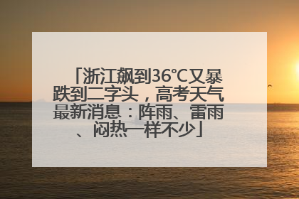 浙江飙到36℃又暴跌到二字头，高考天气最新消息：阵雨、雷雨、闷热一样不少