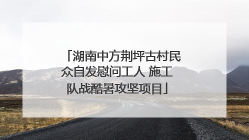 湖南中方荆坪古村民众自发慰问工人 施工队战酷暑攻坚项目
