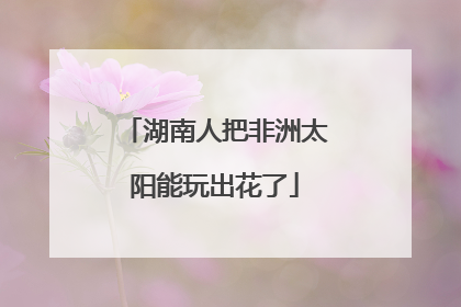 湖南人把非洲太阳能玩出花了