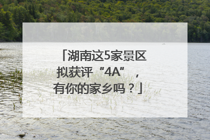 湖南这5家景区拟获评“4A”，有你的家乡吗？