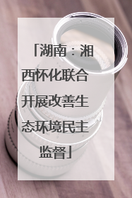 湖南：湘西怀化联合开展改善生态环境民主监督