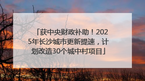 获中央财政补助！2025年长沙城市更新提速，计划改造30个城中村项目