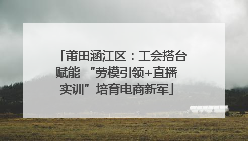 莆田涵江区：工会搭台赋能 “劳模引领+直播实训”培育电商新军