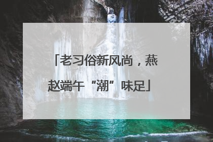 老习俗新风尚，燕赵端午“潮”味足