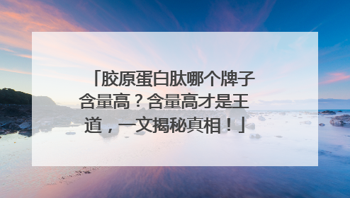 胶原蛋白肽哪个牌子含量高？含量高才是王道，一文揭秘真相！