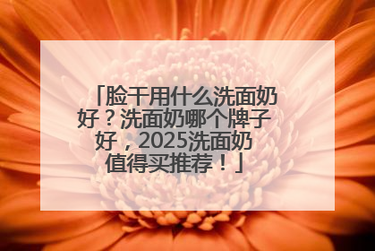脸干用什么洗面奶好？洗面奶哪个牌子好，2025洗面奶值得买推荐！