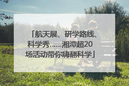 航天展、研学路线、科学秀……湘潭超20场活动带你嗨翻科学