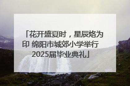 花开盛夏时，星辰烙为印 绵阳市城郊小学举行2025届毕业典礼
