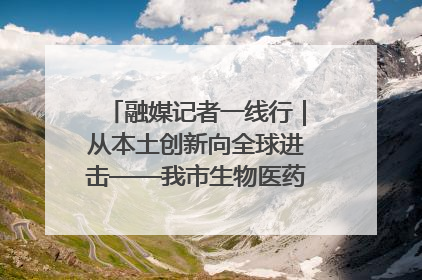 融媒记者一线行｜从本土创新向全球进击——我市生物医药产业破茧突围