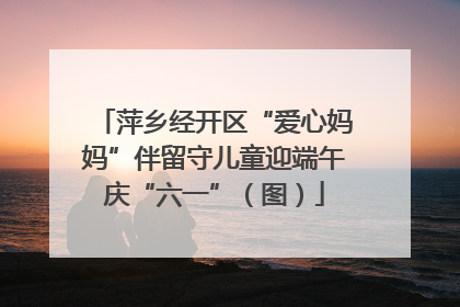 萍乡经开区“爱心妈妈”伴留守儿童迎端午庆“六一”（图）