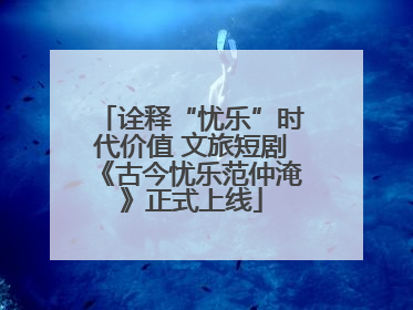 诠释“忧乐”时代价值 文旅短剧《古今忧乐范仲淹》正式上线