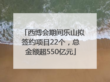 西博会期间乐山拟签约项目22个，总金额超550亿元