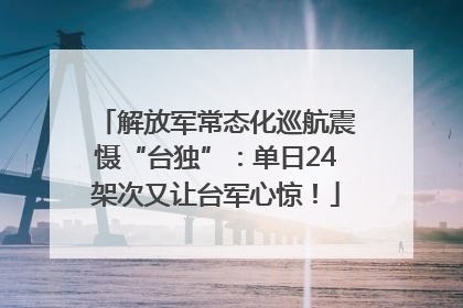 解放军常态化巡航震慑“台独”：单日24架次又让台军心惊！
