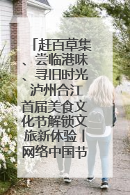 赶百草集、尝临港味、寻旧时光 泸州合江首届美食文化节解锁文旅新体验丨网络中国节·端午