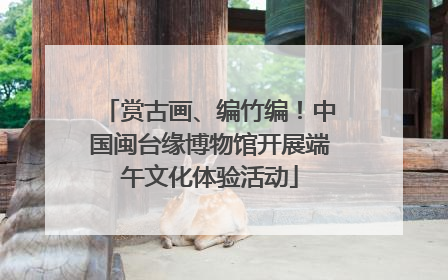 赏古画、编竹编！中国闽台缘博物馆开展端午文化体验活动
