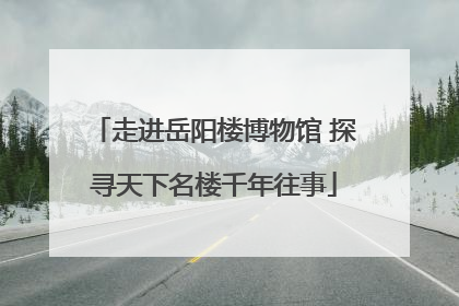 走进岳阳楼博物馆 探寻天下名楼千年往事