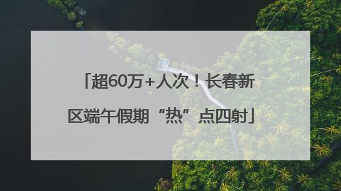 超60万+人次！长春新区端午假期“热”点四射