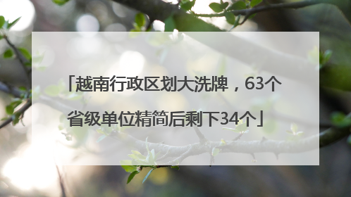越南行政区划大洗牌，63个省级单位精简后剩下34个