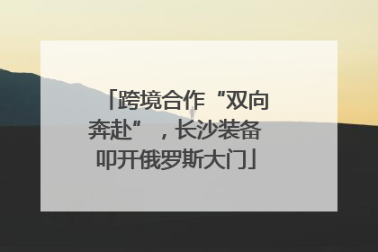 跨境合作“双向奔赴”，长沙装备叩开俄罗斯大门