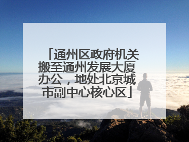 通州区政府机关搬至通州发展大厦办公，地处北京城市副中心核心区