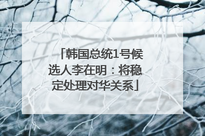 韩国总统1号候选人李在明：将稳定处理对华关系