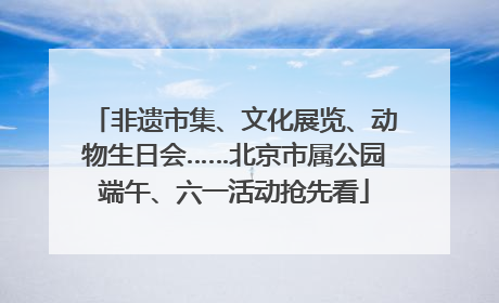 非遗市集、文化展览、动物生日会……北京市属公园端午、六一活动抢先看