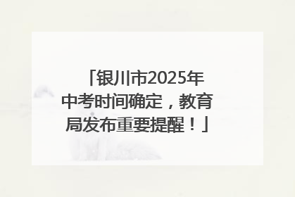 银川市2025年中考时间确定，教育局发布重要提醒！