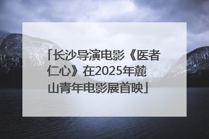 长沙导演电影《医者仁心》在2025年麓山青年电影展首映