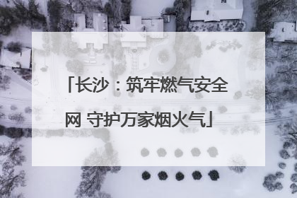 长沙：筑牢燃气安全网 守护万家烟火气