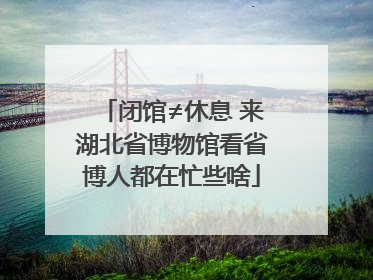 闭馆≠休息 来湖北省博物馆看省博人都在忙些啥