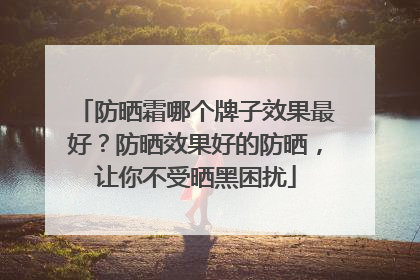 防晒霜哪个牌子效果最好？防晒效果好的防晒，让你不受晒黑困扰