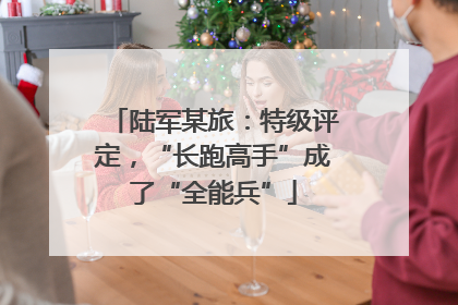 陆军某旅：特级评定，“长跑高手”成了“全能兵”