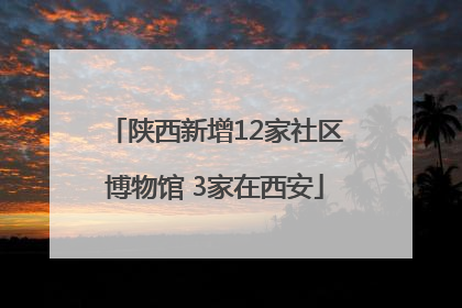 陕西新增12家社区博物馆 3家在西安