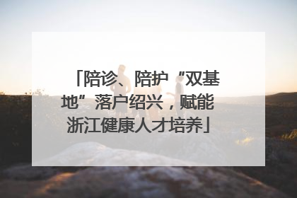 陪诊、陪护“双基地”落户绍兴，赋能浙江健康人才培养