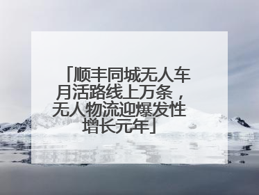 顺丰同城无人车月活路线上万条，无人物流迎爆发性增长元年