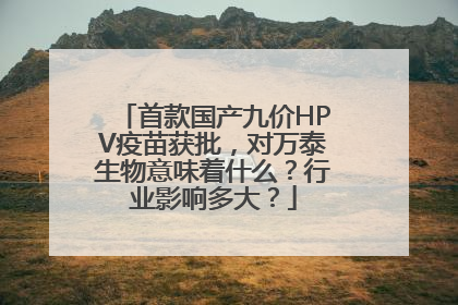 首款国产九价HPV疫苗获批，对万泰生物意味着什么？行业影响多大？