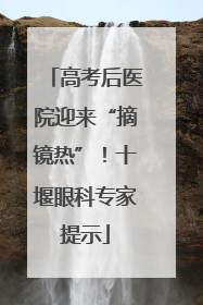 高考后医院迎来“摘镜热”！十堰眼科专家提示