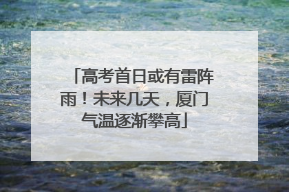 高考首日或有雷阵雨！未来几天，厦门气温逐渐攀高