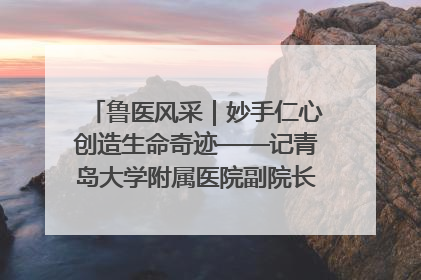 鲁医风采｜妙手仁心创造生命奇迹——记青岛大学附属医院副院长、器官移植中心主任、主任医师蔡金贞