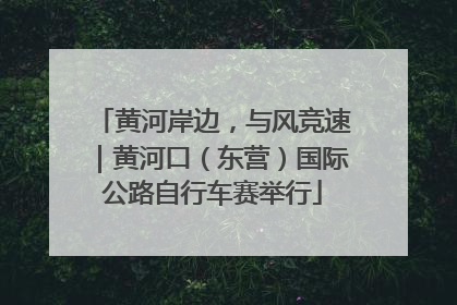黄河岸边，与风竞速｜黄河口（东营）国际公路自行车赛举行