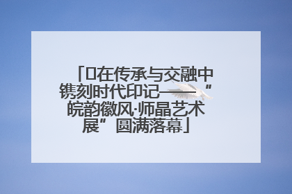﻿在传承与交融中镌刻时代印记——“皖韵徽风·师晶艺术展”圆满落幕