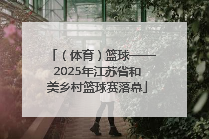 （体育）篮球——2025年江苏省和美乡村篮球赛落幕