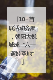 10+首展活动齐聚，朝阳大悦城成“六一遛娃圣地”