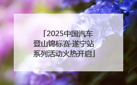 2025中国汽车登山锦标赛·遂宁站系列活动火热开启