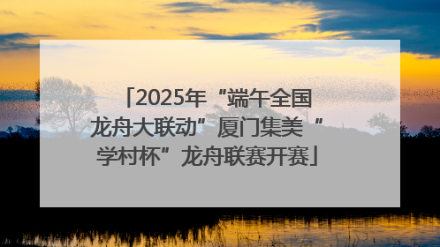2025年“端午全国龙舟大联动”厦门集美“学村杯”龙舟联赛开赛