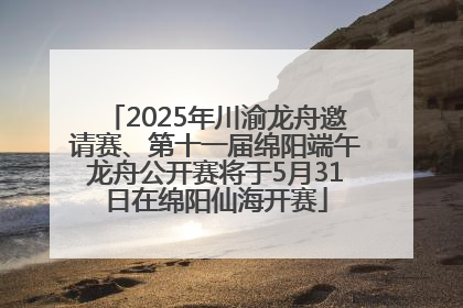 2025年川渝龙舟邀请赛、第十一届绵阳端午龙舟公开赛将于5月31日在绵阳仙海开赛
