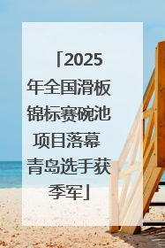 2025年全国滑板锦标赛碗池项目落幕 青岛选手获季军