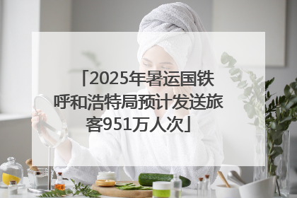 2025年暑运国铁呼和浩特局预计发送旅客951万人次